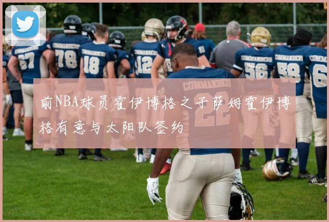 前NBA球员霍伊博格之子萨姆霍伊博格有意与太阳队签约