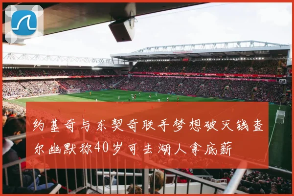 约基奇与东契奇联手梦想破灭钱查尔幽默称40岁可去湖人拿底薪