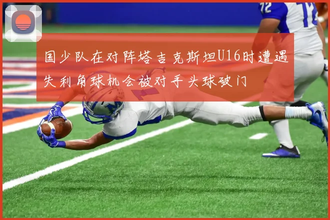 国少队在对阵塔吉克斯坦U16时遭遇失利角球机会被对手头球破门