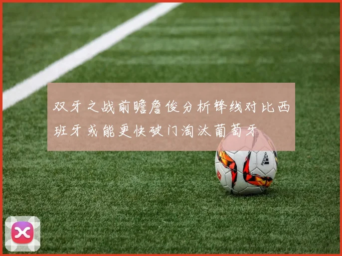 双牙之战前瞻詹俊分析锋线对比西班牙或能更快破门淘汰葡萄牙
