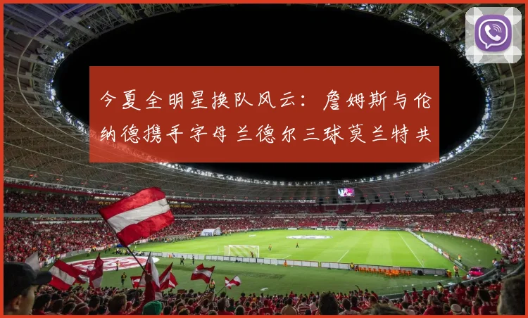 今夏全明星换队风云：詹姆斯与伦纳德携手字母兰德尔三球莫兰特共创辉煌