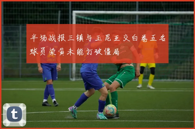 半场战报三镇与玉昆互交白卷五名球员染黄未能打破僵局