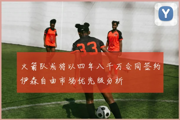 火箭队或将以四年八千万合同签约伊森自由市场优先级分析