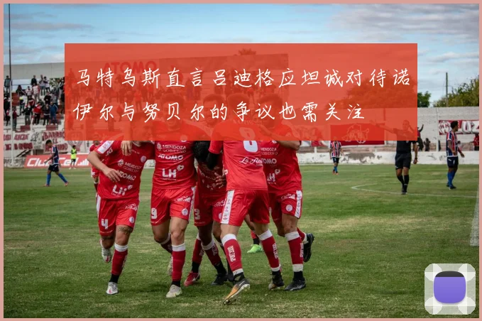 马特乌斯直言吕迪格应坦诚对待诺伊尔与努贝尔的争议也需关注
