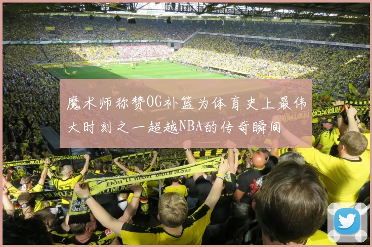 魔术师称赞OG补篮为体育史上最伟大时刻之一超越NBA的传奇瞬间