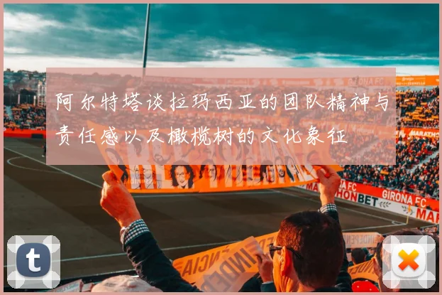 阿尔特塔谈拉玛西亚的团队精神与责任感以及橄榄树的文化象征