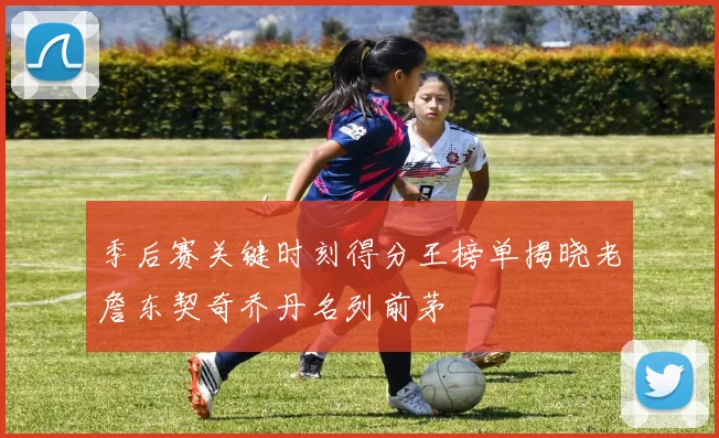季后赛关键时刻得分王榜单揭晓老詹东契奇乔丹名列前茅