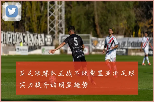 亚足联球队五战不败彰显亚洲足球实力提升的明显趋势