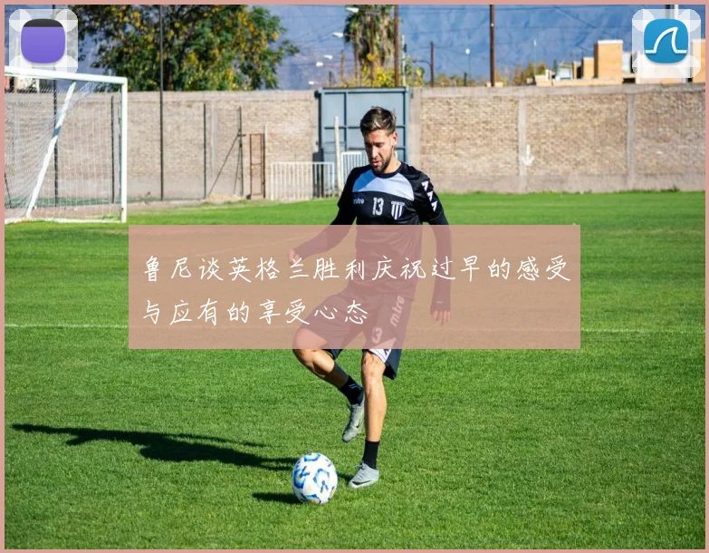 鲁尼谈英格兰胜利庆祝过早的感受与应有的享受心态