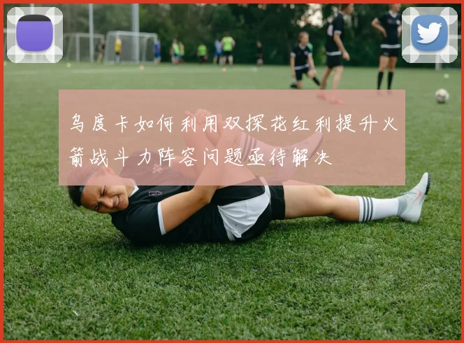 乌度卡如何利用双探花红利提升火箭战斗力阵容问题亟待解决