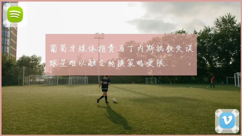 葡萄牙媒体指责马丁内斯执教失误球星难以融合轮换策略受限