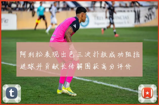 阿利松表现出色三次扑救成功阻挡进球并贡献长传解围获高分评价