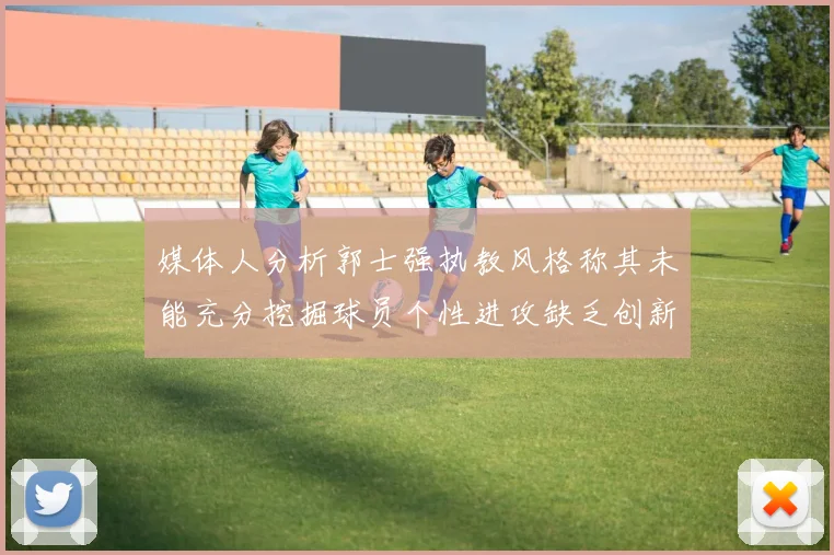 媒体人分析郭士强执教风格称其未能充分挖掘球员个性进攻缺乏创新性