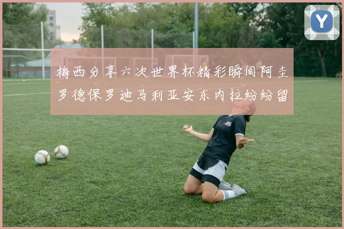 梅西分享六次世界杯精彩瞬间阿圭罗德保罗迪马利亚安东内拉纷纷留言互动