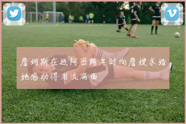 詹姆斯在迈阿密跨年时向詹嫂求婚她感动得泪流满面