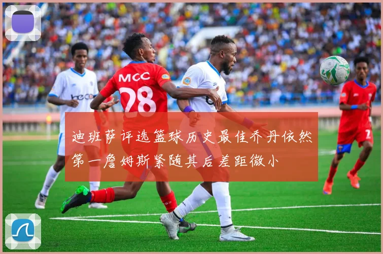 迪班萨评选篮球历史最佳乔丹依然第一詹姆斯紧随其后差距微小