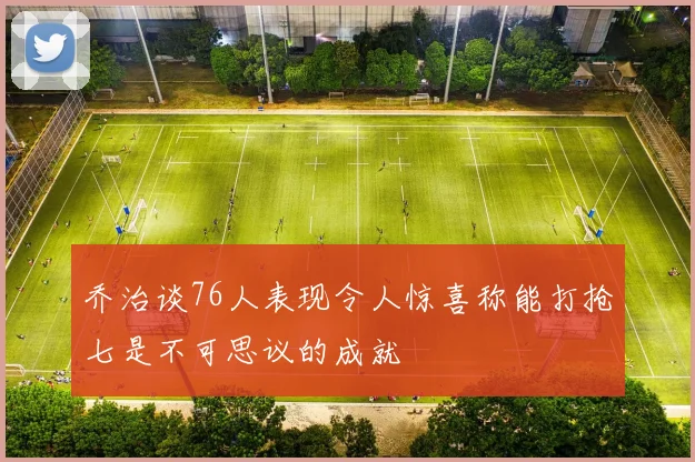 乔治谈76人表现令人惊喜称能打抢七是不可思议的成就