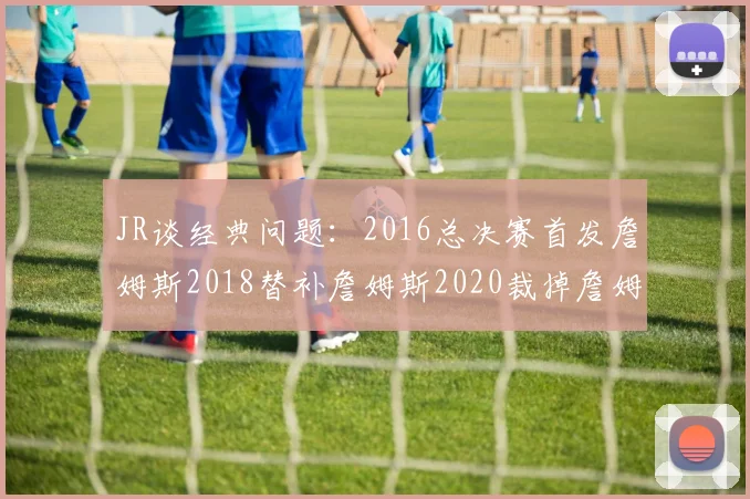 JR谈经典问题：2016总决赛首发詹姆斯2018替补詹姆斯2020裁掉詹姆斯的背后故事