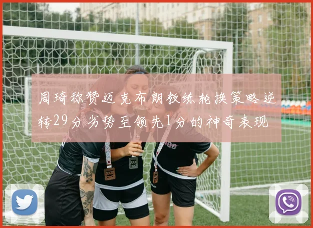 周琦称赞迈克布朗教练轮换策略逆转29分劣势至领先1分的神奇表现