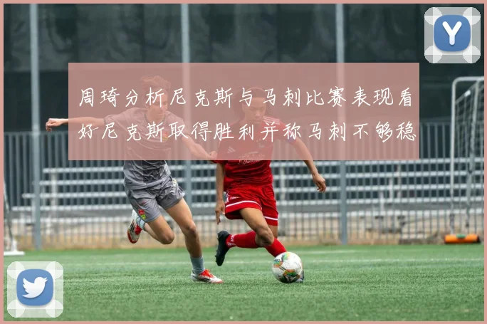 周琦分析尼克斯与马刺比赛表现看好尼克斯取得胜利并称马刺不够稳定