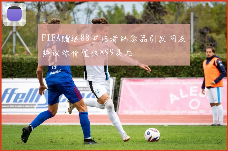 FIFA赠送88岁记者纪念品引发网友热议称价值仅899美元